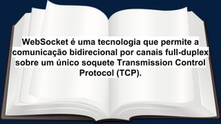 WebSocket é uma tecnologia que permite a
comunicação bidirecional por canais full-duplex
sobre um único soquete Transmission Control
Protocol (TCP).
 