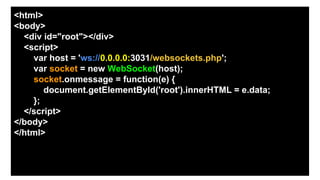 <html>
<body>
<div id="root"></div>
<script>
var host = 'ws://0.0.0.0:3031/websockets.php';
var socket = new WebSocket(host);
socket.onmessage = function(e) {
document.getElementById('root').innerHTML = e.data;
};
</script>
</body>
</html>
 