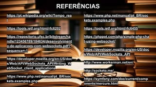 REFERÊNCIAS
https://pt.wikipedia.org/wiki/Tempo_rea
l
https://tools.ietf.org/html/rfc6202
https://repositorio.ufsc.br/bitstream/ha
ndle/123456789/184634/desenvolviment
o-de-aplicacoes-com-websockets.pdf?
sequence=-1
https://developer.mozilla.org/en-US/doc
s/Web/API/WebSockets_API/Writing_W
ebSocket_client_applications
https://www.php.net/manual/pt_BR/soc
kets.examples.php
https://www.php.net/manual/pt_BR/soc
kets.examples.php
https://tools.ietf.org/html/rfc6455
https://phppot.com/php/simple-php-cha
t-using-websocket/
https://developer.mozilla.org/en-US/doc
s/Web/API/WebSockets_API
http://www.workerman.net/en/
http://socketo.me/
https://symfony.com/doc/current/comp
onents/mercure.html
 