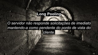 Long Pooling
O servidor não responde solicitações de imediato
mantendo-a como pendente do ponto de vista do
cliente.
 