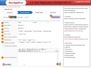 3. Application Details
                Dev.AppZil.vn                       3-3. Item Registration-Detailed Info (1)
Location : Home> Application Regist> Details
                                                                                      You can enter additional information after creation
                                                                                      of AID in following path.
                                                                                      status list of application > application Edit


                                                                        2             ① Details tab
                 1
                                                                                      Select this tab when you want to enter details.



3                                                                                     ② Request Inspection
                                                                                      Request inspection by clicking “Request Inspection”
4
                                                                                      button after you complete the entering information.
                                                                                      “Request Inspection” button is activated under
5
                                                                                      status of ‘Registering’ or ‘Returned’ only.
6
                                                                                      ③ Category
7
                                                                                      Select category of your application.
8                                                                                     You can’t revise first category of application on sale.

9
                                                                                      ④ Seller’s Name
                                                                                      ⑤ Company name which is exposed to Users
                                                                                      ⑥ Age Limit
                                                                                      ⑦ Free or Paid
                                                                                      ⑧ Advertisement
                                                                                      ⑨ Supported Language
                                                                                      ⑩ Short Description
1                                                                                     ⑪ Detailed Description.
1

                                                                               Next
                                               12
 