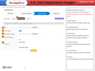 Dev.AppZil.vn                           3-4. Item Registration-Images                  3. Application Details

Location : Home> Application Regist> Register Images

                                                                               Register all image files of application.
                                                                               You can make image file name by only English
                                                                               alphabet and numbers. You can’t use other letters or
                                                                               marks.
                                 1

                                                                               ① Apps Image tab
                                                                               Select this tab when you register image of app.


                                                                               ② Representative Icon
 2
                                                                               Register Representative Icon of application.
 3
 4                                                                             ③ Screenshots
                                                                               Register screenshots of application at least 4.
 5
                                                                               Click ‘Add’ button to register screenshots.


                                                                               ④ Description Image
 6
                                                                               If you have additional description image, please
                                                                               register it.


                                                                               ⑤ URL of YouTube
                                                                               If you have YouTube link, please fill in this blank.


                                                                               ⑥ Preview
                                                                               You can see registered image in advance on this page.




                                                  14
 