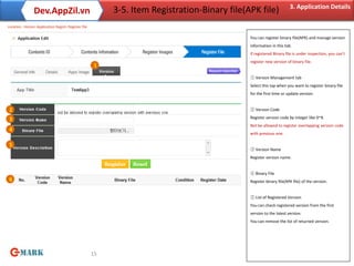 3. Application Details
                Dev.AppZil.vn                             3-5. Item Registration-Binary file(APK file)
Location : Home> Application Regist> Register file

                                                                                              You can register binary file(APK) and manage version
                                                                                              information in this tab.
                                                                                              If registered Binary file is under inspection, you can’t
                                                                                              register new version of binary file.
                                                      1

                                                                                              ① Version Management tab
                                                                                              Select this tap when you want to register binary file
                                                                                              for the first time or update version.


2                                                                                             ② Version Code

3                                                                                             Register version code by integer like 0~9.
                                                                                              Not be allowed to register overlapping version code
4
                                                                                              with previous one.

5
                                                                                              ③ Version Name
                                                                                              Register version name.


                                                                                              ④ Binary File
6                                                                                             Register binary file(APK file) of the version.


                                                                                              ⑤ List of Registered Version
                                                                                              You can check registered version from the first
                                                                                              version to the latest version.
                                                                                              You can remove the list of returned version.




                                                     15
 