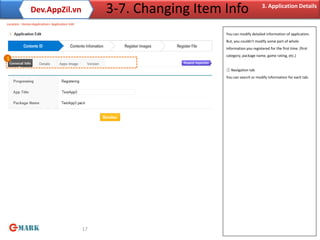 Dev.AppZil.vn                         3-7. Changing Item Info                   3. Application Details

Location : Home>Application> Application Edit

                                                                        You can modify detailed information of application.
                                                                        But, you couldn’t modify some part of whole
                                                                        information you registered for the first time. (first
                                                                        category, package name, game rating, etc.)
1

                                                                        ① Navigation tab
                                                                        You can search or modify information for each tab.




                                                17
 