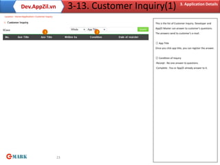 Dev.AppZil.vn                         3-13. Customer Inquiry(1)                 3. Application Details

Location : Home>Application> Customer Inquiry

                                                                         This is the list of Customer Inquiry. Developer and
                                                                         AppZil Master can answer to customer’s questions.
                                     1                     2             The answers send to customer’s e-mail.


                                                                         ① App Title
                                                                         Once you click app title, you can register the answer.


                                                                         ② Condition of Inquiry
                                                                         -Receipt : No one answer to questions.
                                                                         -Complete : You or AppZil already answer to it.




                                                23
 