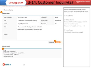 Dev.AppZil.vn                                 3-14. Customer Inquiry(2)                 3. Application Details

    Location : Home>Application> Customer Inquiry> Inquiry Details

                                                                                     Once you click app title in the list of Customer
                                                                                     Inquiry, you can see details and register the answer.
1

                                                                                     ① Inquiry Detailes


                                                                                     ② Writing a Answer
                                                                                     Once you click ‘Answer’ button, pop-up which the
                                                                                     answer can be written appear.
                                                                                     The answer will send to Customer via e-mail.


                                                                                     ③ Answer Details
                                                                                     You can see the answer by you or AppZil.




                                                                                2




     3




                                                      24
 
