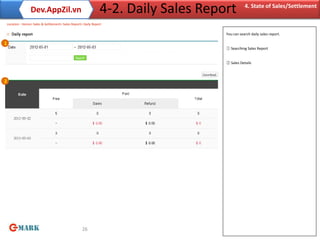 Dev.AppZil.vn                                 4-2. Daily Sales Report         4. State of Sales/Settlement

    Location : Home> Sales & Settlement> Sales Report> Daily Report

                                                                                      You can search daily sales report.

1
                                                                                      ① Searching Sales Report


                                                                                      ② Sales Details



2




                                                      26
 