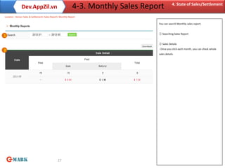 Dev.AppZil.vn                                  4-3. Monthly Sales Report          4. State of Sales/Settlement

Location : Home> Sales & Settlement> Sales Report> Monthly Report

                                                                                     You can search Monthly sales report.


                                                                                     ① Searching Sales Report
1

                                                                                     ② Sales Details
                                                                                     - Once you click each month, you can check whole
2
                                                                                     sales details.




                                                 27
 