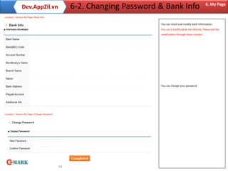 Dev.AppZil.vn                     6-2. Changing Password & Bank Info                            6. My Page

Location : Home> My Page> Bank Info

                                                                        You can check and modify bank information.
                                                                        You can’t modify bank info directly. Please ask the
                                                                        modification through direct contact.




                                                                        You can change your password.




Location : Home> My Page> Change Password




                                            34
 