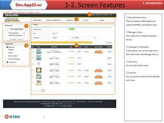 1. Introduction
               Dev.AppZil.vn                          1-2. Screen Features
Location : Home > appilcation > manage > status
                                                              1
                                                                             ① Basically fixed menus
                                                         2
                                                                             There are always visible AppZil user
                                                                             website, MYPAGE, and LOGOUT links.
                             3

                                                                             ② Manager’s menu
                                                                             This is Main bar for AppZil developer
                                                                             service.


                             4                           5                   ③ Developer’s Information
                                                                             In this section, you can find login form,
                                                                             Item information and My page link, etc.


                                                                             ④ Sub-menu
                                                                             You can select detail menu.


                                                                             ⑤ Contents
                                                                             You can see the contents of the selected
                                                                             sub- menu.




                                                  4
 