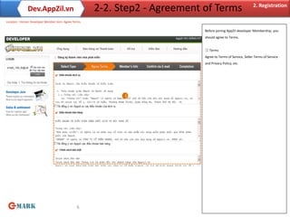 Dev.AppZil.vn                           2-2. Step2 - Agreement of Terms                         2. Registration

Location : Home> Developer Member Join> Agree Terms

                                                                             Before joining AppZil developer Membership, you
                                                                             should agree to Terms.


                                                                             ① Terms
                                                                             Agree to Terms of Service, Seller Terms of Service
                                                                             and Privacy Policy, etc.




                                                            1




                                                6
 