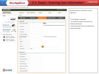 2. Registration
              Dev.AppZil.vn                             2-3. Step3 – Entering User Information
Location : Home> Developer Member Join> Member’s Info

                                                                                    Developer Member`s information screen for
                                                                                    registration.




                                                                                    ① Enter Member`s Information
                                                                                    - You should fill out general information and
                                                                                    remittance information.
                                                                                    - If you have business license, you should fill out
                                                                                    business information.




                                                               1




                                                7
 