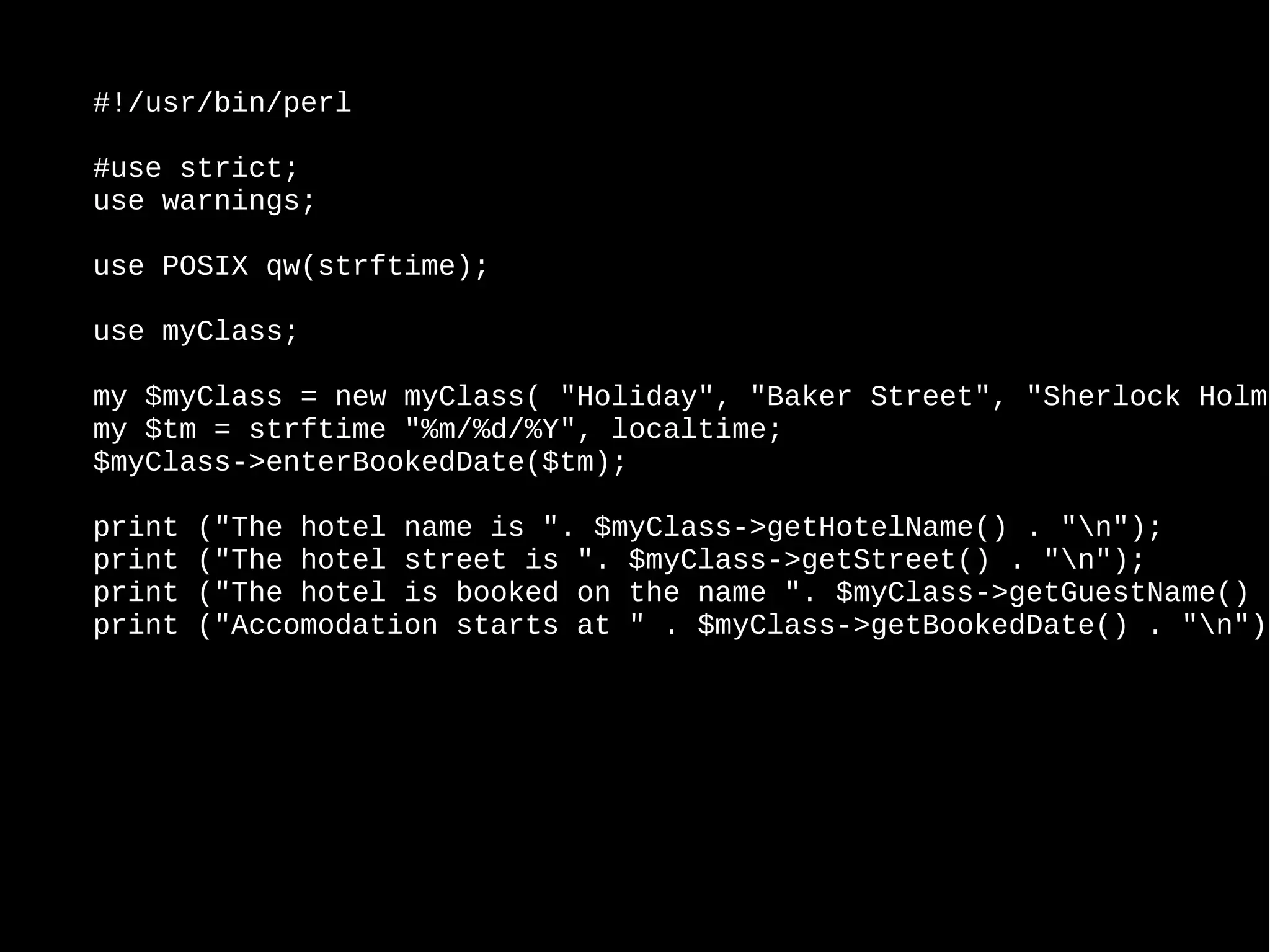 #!/usr/bin/perl
#use strict;
use warnings;
use POSIX qw(strftime);
use myClass;
my $myClass = new myClass( "Holiday", "Baker Street", "Sherlock Holme
my $tm = strftime "%m/%d/%Y", localtime;
$myClass->enterBookedDate($tm);
print ("The hotel name is ". $myClass->getHotelName() . "n");
print ("The hotel street is ". $myClass->getStreet() . "n");
print ("The hotel is booked on the name ". $myClass->getGuestName() .
print ("Accomodation starts at " . $myClass->getBookedDate() . "n");
 