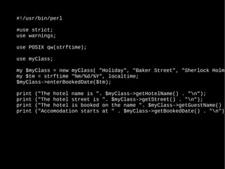 #!/usr/bin/perl
#use strict;
use warnings;
use POSIX qw(strftime);
use myClass;
my $myClass = new myClass( "Holiday", "Baker Street", "Sherlock Holme
my $tm = strftime "%m/%d/%Y", localtime;
$myClass->enterBookedDate($tm);
print ("The hotel name is ". $myClass->getHotelName() . "n");
print ("The hotel street is ". $myClass->getStreet() . "n");
print ("The hotel is booked on the name ". $myClass->getGuestName() .
print ("Accomodation starts at " . $myClass->getBookedDate() . "n");
 