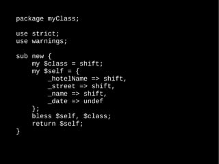 package myClass;
use strict;
use warnings;
sub new {
my $class = shift;
my $self = {
_hotelName => shift,
_street => shift,
_name => shift,
_date => undef
};
bless $self, $class;
return $self;
}
 