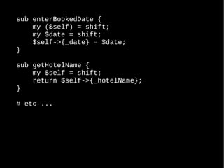 sub enterBookedDate {
my ($self) = shift;
my $date = shift;
$self->{_date} = $date;
}
sub getHotelName {
my $self = shift;
return $self->{_hotelName};
}
# etc ...
 
