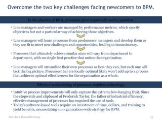 Overcome the two key challenges facing newcomers to BPM. Info-Tech Research Group In the absence of BPM, processes grow organically and in isolation. Line managers and workers are managed by performance metrics, which specify objectives but not a particular way of achieving those objectives. Line managers will learn processes from predecessor managers and develop them as they see fit to meet new challenges and opportunities, leading to inconsistency. Processes that ultimately achieve similar aims will vary from department to department, with no single best practice that unites the organization. Line managers will streamline their own processes as best they can, but each one will lack the big picture. Processes that are locally optimal likely won’t add up to a process that achieves optimal effectiveness for the organization as a whole. Effective streamlining of processes requires technology. Intuitive process improvements will only capture the extreme low-hanging fruit. Since the stopwatch and clipboard of Frederick Taylor, the father of industrial efficiency, effective management of processes has required the use of tools. Today’s software-based tools require an investment of time, dollars, and training to yield benefits, necessitating an organization-wide strategy for BPM. 