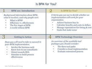 Is BPM for You? Is BPM for You? BPM 101: Introduction Getting to Action BPM Technology Overview Info-Tech Research Group What is BPM? Efficiency vs. effectiveness The five stages of BPM A world without BPM Background information about BPM, what it involves, and why people care. Achieve business buy-in Calculate benefits and costs in dollars Manage expectations for timing & cost Goals that make sense Criteria you can use to decide whether an implementation will work for your organization. Involve the business early Know how to use consultants Orient towards SOA Simulate to build process effectiveness Steps you will need to take to succeed in your BPM implementation. The three tool paths Consider a cloud implementation Evaluate outsourced process An overview of the available tool packages you should consider. 1 2 3 4 