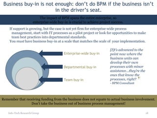 Business buy-in is not enough: don’t do BPM if the business isn’t in the driver’s seat. Info-Tech Research Group If support is growing, but the case is not yet firm for enterprise-wide process management, start with IT processes as a pilot project or look for opportunities to make team best practices into departmental standards. You  must  have business buy-in at a scale that matches the scale of  your implementation.  Remember that receiving funding from the business does not equate to actual business involvement. Don’t take the business out of business process management! Enterprise-wide buy-in Departmental buy-in Team buy-in The impact of BPM spans the entire enterprise, so  enterprise-wide buy-in is crucial to achieve project success.  [I]t’s advanced to the point now where the business units can develop their own processes with minor assistance…they’re the ones that know the processes, right? - BPM Consultant “ ” 