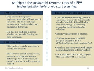Anticipate the substantial resource costs of a BPM implementation before you start planning. Info-Tech Research Group BPM is not cheap BPM projects can take more than a year to deliver results.  BPM involves a multi-stage process, extensive coordination between different parts of the business, and careful execution: it really cannot be hurried. BPM takes time Without locked-up funding, you will experience pressure to deliver results ahead of schedule. This will lead to cow-path paving, i.e. delivering automated technology ahead of schedule.  Ensure you have room to breathe. Evaluate the costs of your BPM program using Info-Tech’s  BPM Benefits and Costs Analysis Tool . Plan for a one-year project with budget allocated according to the projection. Fund additional BPM activity beyond this date with BPM cost-savings. Ensure you have time  and  funding Even the most inexpensive implementation plan will cost tens of thousands of dollars in change management, developer time, and managerial distraction. Use this as a guideline to assess whether you have the funding you need to proceed. 