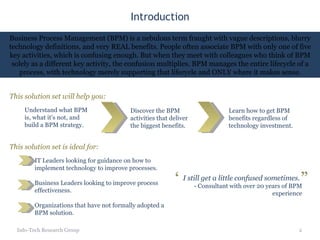 Introduction Info-Tech Research Group Business Process Management (BPM) is a nebulous term fraught with vague descriptions, blurry technology definitions, and very REAL benefits. People often associate BPM with only one of five key activities, which is confusing enough. But when they meet with colleagues who think of BPM solely as a different key activity, the confusion multiplies. BPM manages the entire lifecycle of a process, with technology merely supporting that lifecycle and ONLY where it makes sense. This solution set is ideal for: IT Leaders looking for guidance on how to implement technology to improve processes. Business Leaders looking to improve process effectiveness. Organizations that have not formally adopted a BPM solution. Understand what BPM is, what it’s not, and build a BPM strategy. This solution set will help you: Learn how to get BPM benefits regardless of technology investment. Discover the BPM activities that deliver the biggest benefits. I still get a little confused sometimes. - Consultant with over 20 years of BPM experience “ ” 