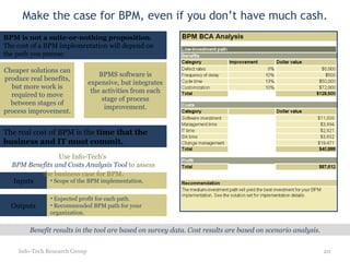Make the case for BPM, even if you don’t have much cash. Info-Tech Research Group Inputs Scope of the BPM implementation. Outputs Expected profit for each path. Recommended BPM path for your organization. Benefit results in the tool are based on survey data. Cost results are based on scenario analysis. Use Info-Tech’s  BPM Benefits and Costs Analysis Tool  to assess the business case for BPM . BPM is not a suite-or-nothing proposition.  The cost of a BPM implementation will depend on the path you pursue. Cheaper solutions can produce real benefits, but more work is required to move between stages of process improvement. BPMS software is expensive, but integrates the activities from each stage of process improvement. The real cost of BPM is the  time that the business and IT must commit. 