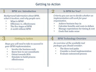 Getting to Action Is BPM for You? BPM 101: Introduction Getting to Action BPM Technology Overview Info-Tech Research Group What is BPM? Efficiency vs. effectiveness The five stages of BPM A world without BPM Background information about BPM, what it involves, and why people care. Criteria you can use to decide whether an implementation will work for your organization. Involve the business early Know how to use consultants Orient towards SOA Simulate to build process effectiveness Steps you will need to take to succeed in your BPM implementation. The three tool paths Consider a cloud implementation Evaluate outsourced process An overview of the available tool packages you should consider. 1 2 3 4 Achieve business buy-in Calculate benefits and costs in dollars Manage expectations for timing & cost Goals that make sense 