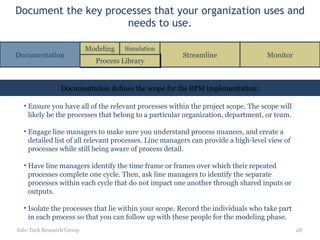 Document the key processes that your organization uses and needs to use. Info-Tech Research Group Ensure you have all of the relevant processes within the project scope. The scope will likely be the processes that belong to a particular organization, department, or team. Engage line managers to make sure you understand process nuances, and create a detailed list of all relevant processes. Line managers can provide a high-level view of processes while still being aware of process detail. Have line managers identify the time frame or frames over which their repeated processes complete one cycle. Then, ask line managers to identify the separate processes within each cycle that do not impact one another through shared inputs or outputs. Isolate the processes that lie within your scope. Record the individuals who take part in each process so that you can follow up with these people for the modeling phase. Documentation defines the scope for the BPM implementation: Documentation Streamline Monitor Process Library Modeling Simulation 