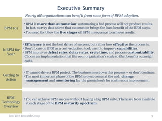 Executive Summary BPM is  more than automation : automating a bad process will not produce results. In fact, survey data shows that automation brings the least benefit of the BPM steps. You need to follow the  five stages  of BPM in sequence to achieve results. Info-Tech Research Group Nearly all organizations can benefit from some form of BPM adoption. Efficiency  is not the best driver of success, but rather how  effective  the process is.  Don’t focus on BPM as a cost-reduction tool, use it to improve  capabilities . BPM improves  defect rates ,  delay rates ,  cycle time , and process  customizability . Choose an implementation that fits your organization’s scale so that benefits outweigh costs. IT cannot drive a BPM project. The business must own this process – or don’t continue. The most important phase of the BPM project comes at the end:  change management  and  monitoring  lay the groundwork for continuous improvement. You can achieve BPM success without buying a big BPM suite. There are tools available at each stage of the  BPM maturity spectrum . BPM 101 Is BPM for You? Getting to Action BPM  Technology Overview 