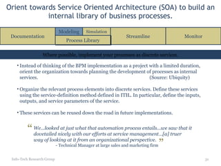 Orient towards Service Oriented Architecture (SOA) to build an internal library of business processes. Info-Tech Research Group Instead of thinking of the BPM implementation as a project with a limited duration, orient the organization towards planning the development of processes as internal services. (Source: Ubiquity) Organize the relevant process elements into discrete services. Define these services using the service-definition method defined in ITIL. In particular, define the inputs, outputs, and service parameters of the service. These services can be reused down the road in future implementations. Where possible, implement your processes as discrete services. Documentation Streamline Monitor Process Library Modeling Simulation We...looked at just what that automation process entails...we saw that it dovetailed nicely with our efforts at service management…[a] truer way of looking at it from an organizational perspective. - Technical Manager at large sales and marketing firm “ ” 