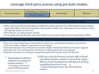 Leverage third-party process using pre-built models. Info-Tech Research Group Purchased process libraries can save on cost and provide a superior product. However, purchased models can make change management more difficult. Many vendors provide pre-built process-models for specific processes (e.g. IBM Rational Process Library, Appian ShareBase, Colosa ProcessMaker). Having these models saves organizations from having to refine and redesign models on their own. These libraries are often industry-specific. Use available pre-built libraries of process models to more easily implement your organization’s BPM. Since you cannot design the pre-built model to match your current implementation, you will have to do more work to adapt the organization to the change. Avoid customization of pre-built process-models. Highly  customized solutions are hard to upgrade down the road, since customizations need to be re-implemented with every upgrade.  Weigh the increased cost of change management against the benefits of process libraries. Documentation Streamline Process Library Modeling Simulation Monitor Any packaged software makes for an expensive custom solution. - Consultant with over 20 years of BPM experience “ ” [I]t was a big win because we were able to knock something together and put it out in three weeks.  Where custom development with this sort of thing would have been four to six. - Technical Manager at large sales and marketing company “ ” 