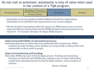 Do not rush to automate: automation is only of value when used in the context of a TQM program.  Info-Tech Research Group Improved predictability of automated processes. Automated processes are inherently more predictable than manual ones. While machines do make mistakes, those mistakes are not generally as idiosyncratic and undetectable as those made by people. Improved monitoring and tracking. This makes BPMS a key part of the Six Sigma process. Tracking and monitoring functions are built into most BPMS tools, making it easy to extract information needed  from automated systems  for the Six Sigma analyses, such as analysis of variance.  (Source: Chang) Automation on its own produces limited additional benefit for organizations. Automation is not identified with improvement in any success category. The key benefit of automating within the context of a BPM system comes not from improved efficiency but from the fact that BPMS-designed automated processes are improved – for example, through a Six Sigma TQM program. Automation benefits TQM in two ways: Documentation Streamline Monitor Process Library Modeling Simulation 