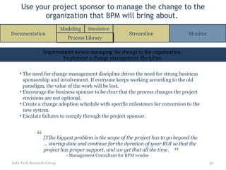 Use your project sponsor to manage the change to the organization that BPM will bring about.  Info-Tech Research Group The need for change management discipline drives the need for strong business sponsorship and involvement. If everyone keeps working according to the old paradigm, the value of the work will be lost. Encourage the business sponsor to be clear that the process changes the project envisions are not optional.  Create a change adoption schedule with specific milestones for conversion to the new system. Escalate failures to comply through the project sponsor. Improvement means managing the change to the organization.  Implement a change management discipline. Documentation Streamline Monitor Process Library Modeling Simulation [T]he biggest problem is the scope of the project has to go beyond the … startup date and continue for the duration of your ROI so that the project has proper support, and we get that all the time. - Management Consultant for BPM vendor “ ” 