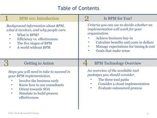Table of Contents Is BPM for You? BPM 101: Introduction Getting to Action BPM Technology Overview Info-Tech Research Group What is BPM? Efficiency vs. effectiveness The five stages of BPM A world without BPM Background information about BPM, what it involves, and why people care. Achieve business buy-in Calculate benefits and costs in dollars Manage expectations for timing & cost Goals that make sense Criteria you can use to decide whether an implementation will work for your organization. Involve the business early Know how to use consultants Orient towards SOA Simulate to build process effectiveness Steps you will need to take to succeed in your BPM implementation. The three tool paths Consider a cloud implementation Evaluate outsourced process An overview of the available tool packages you should consider. 1 2 3 4 