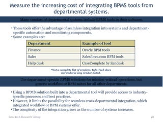 Measure the increasing cost of integrating BPMS tools from departmental systems. These tools offer the advantage of seamless integration into systems and department-specific automation and monitoring components. Some examples are: Info-Tech Research Group Using a BPMS solution built into a departmental tool will provide access to industry-specific processes and best practices.  However, it limits the possibility for seamless cross-departmental integration, which integrated workflow or BPM systems offer.  The complexity of the integration grows as the number of systems increases.  Use department-specific BPMS solutions for mission-critical operations, but generic workflow or BPM suites for all other departments. *Not a complete list of vendors. Info-Tech does not endorse any vendor listed. Many vendors of departmental systems include BPMS tools in their software. Department Example of tool Finance Oracle BPM tools Sales Salesforce.com BPM tools Help desk CaseComplete by Zendesk 