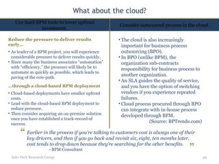 What about the cloud? Info-Tech Research Group The cloud is also increasingly important for business process outsourcing (BPO).  In BPO (unlike BPM), the organization sub-contracts responsibility for business process to another organization.  An SLA guides the quality of service, and you have the option of switching vendors if you experience repeated failures.  Cloud process procured through BPO can integrate with in-house process developed through BPM. (Source: BPTrends.com) Use SaaS BPM tools to lower upfront investment. Consider outsourced process in the cloud. Reduce the pressure to deliver results early… As leader of a BPM project, you will experience considerable pressure to deliver results quickly. Since many the business associates “automation” with “efficiency,” the pressure will likely be to automate as quickly as possible, which leads to paving of the cow-path. … through a cloud-based BPM deployment Cloud-based deployments have smaller upfront costs. Lead with the cloud-based BPM deployment to reduce pressure. Then consider acquiring an on-premise solution once you have established a track-record of success. Earlier in the process if you’re talking to customers cost is always one of their key drivers, and then if you go back and revisit six, eight, ten months later, cost tends to drop down because they’re searching for the other benefits. - BPM Consultant “ ” 