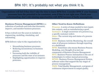 BPM 101: It’s probably not what you think it is. Info-Tech Research Group Organizations will fail if they don’t take the time to learn BPM first. Consider BPM if  your business processes have the potential to be consistent, even if they’re not right now. Check your understanding: don’t risk missing opportunities with BPM because of faulty assumptions. Business Process Management (BPM)  is a collection of methods and tools that document, improve, and monitor business processes . It has evolved over the years to include re-engineering, modeling, simulating, and automating. BPM delivers value to the organization by: Streamlining business processes. Reducing inconsistency in business process. Increasing both the visibility of processes and the state of an instance. Highlighting opportunities to improve processes. Process:  A series of steps needed to turn inputs into outputs, such as manufacturing a good. Instance:  A single occurrence of a process (e.g. a specific customer order). State:  The current step and status of a process instance. BAM:  Business Activity Monitoring, the overall state of all process instances through reporting or a dashboard. BPM:  Sometimes also means Business Process Modeling, now thought of as just one component of Business Process Management. BPA:  Business Process Automation is the use of technologies to reduce manual processing. BPMS:  Business Process Management System, software suites that support the key stages of process management. TQM:   Total Quality Management, a program of continuous improvement in output quality. Other Need-to-Know Definitions 