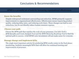 Conclusions & Recommendations Info-Tech Research Group BPMS is a powerful set of tools for increasing organizational effectiveness. Know the benefits Despite widespread excitement surrounding cost reduction, BPMS primarily supports improvements in organizational effectiveness. Effectiveness means improving product quality, reducing delay rates, and reducing cycle times. These changes can lead to cost reductions, but do not directly reduce human resource expense. Choose your path Choose the BPM path that matches the scale of your processes. Use Info-Tech’s  BPM Benefits and Costs Analysis Tool  and the  BPM Maturity Roadmap Tool  to find the optimal path to success. A full BPMS suite investment will not make sense for everyone. Manage change and implement KPIs The single most important activity for producing BPM results comes in the final phase: monitoring. Institute meaningful KPIs that will allow for continual learning and improvement of processes.  