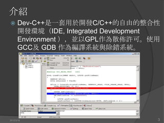 介紹
     Dev-C++是一套用於開發C/C++的自由的整合性
      開發環境（IDE, Integrated Development
      Environment ），並以GPL作為散佈許可。使用
      GCC及 GDB 作為編譯系統與除錯系統。




2012/3/16                            3
 