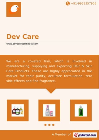 +91-9953357906
A Member of
Dev Care
www.devcarecosmetics.com
We are a coveted ﬁrm, which is involved in
manufacturing, supplying and exporting Hair & Skin
Care Products. These are highly appreciated in the
market for their purity, accurate formulation, zero
side effects and fine fragrance.
 