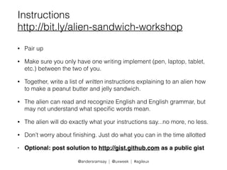 Instructions 
http://bit.ly/alien-sandwich-workshop 
@andersramsay | @uxweek | #agileux 
• Pair up 
• Make sure you only have one writing implement (pen, laptop, tablet, 
etc.) between the two of you. 
• Together, write a list of written instructions explaining to an alien how 
to make a peanut butter and jelly sandwich. 
• The alien can read and recognize English and English grammar, but 
may not understand what specific words mean. 
• The alien will do exactly what your instructions say...no more, no less. 
• Don’t worry about finishing. Just do what you can in the time allotted 
• Optional: post solution to http://gist.github.com as a public gist 
 