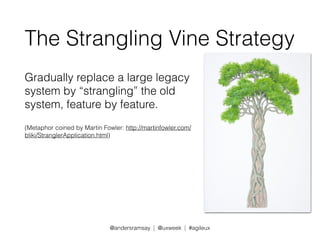 The Strangling Vine Strategy 
Gradually replace a large legacy 
system by “strangling” the old 
system, feature by feature. 
(Metaphor coined by Martin Fowler: http://martinfowler.com/ 
bliki/StranglerApplication.html) 
@andersramsay | @uxweek | #agileux 
 