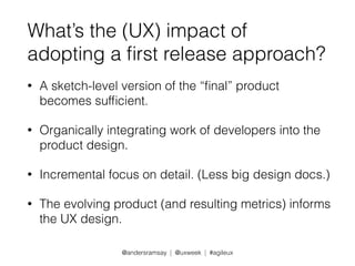 What’s the (UX) impact of 
adopting a first release approach? 
• A sketch-level version of the “final” product 
becomes sufficient. 
• Organically integrating work of developers into the 
product design. 
• Incremental focus on detail. (Less big design docs.) 
• The evolving product (and resulting metrics) informs 
the UX design. 
@andersramsay | @uxweek | #agileux 
 
