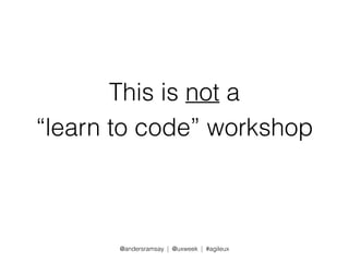 This is not a 
“learn to code” workshop 
@andersramsay | @uxweek | #agileux 
 