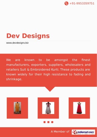 +91-9953359751
A Member of
Dev Designs
www.devdesigns.biz
We are known to be amongst the ﬁnest
manufacturers, exporters, suppliers, wholesalers and
retailers Suit & Embroidered Kurti. These products are
known widely for their high resistance to fading and
shrinkage.
 