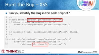 # RSAC
Hunt the Bug – XSS
17
1
2
3
4
5
6
7
8
9
10
11
12
<%
String theme = request.getParameter("look");
if (theme == null && session != null) {
theme = (String)session.getAttribute("look");
}
if (session !=null) session.setAttribute("look", theme);
%>
<link rel="stylesheet" type="text/css" media="all"
href="<%= request.getContextPath() %>
/ui/theme/<%= theme %>/colors.css" />
Can you identify the bug in this code snippet?
 