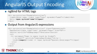 # RSAC
AngularJS Output Encoding
18
ngBind for HTML tags
<div ng-controller="ExampleController">
<label>Enter name: <input type="text" ng-model="name"></label><br>
Hello <span ng-bind="name"></span>!
</div>
<div ng-controller="ExampleController" class="expressions">
Expression:<input type='text' ng-model="expr" size="80"/>
<button ng-click="addExp(expr)">Evaluate</button>
<ul>
<li ng-repeat="expr in exprs track by $index">
[ <a href="" ng-click="removeExp($index)">X</a> ]
<code>{{expr}}</code> => <span ng-bind="$parent.$eval(expr)"></span>
</li>
</ul>
</div>
Output from AngularJS expressions
 
