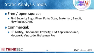 # RSAC
Static Analysis Tools
19
Free / open source:
Find Security Bugs, Phan, Puma Scan, Brakeman, Bandit,
Flawfinder, QARK
Commercial:
HP Fortify, Checkmarx, Coverity, IBM AppScan Source,
Klocwork, Veracode, Brakeman Pro
 