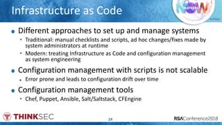 # RSAC
Infrastructure as Code
24
Different approaches to set up and manage systems
• Traditional: manual checklists and scripts, ad hoc changes/fixes made by
system administrators at runtime
• Modern: treating Infrastructure as Code and configuration management
as system engineering
Configuration management with scripts is not scalable
Error prone and leads to configuration drift over time
Configuration management tools
• Chef, Puppet, Ansible, Salt/Saltstack, CFEngine
 