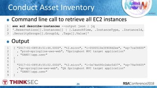 # RSAC
Conduct Asset Inventory
26
1
2
3
aws ec2 describe-instances --output json | jq
'.Reservations[].Instances[] | [.LaunchTime, .InstanceType, .InstanceId,
.SecurityGroups[].GroupId, .Tags[].Value]'
1
2
3
4
5
6
7
8
9
[ "2017-01-08T18:51:46.000Z", "t2.micro", "i-0500510e3f808d2ee", "sg-7caf4600"
, "prod-springline-aws-web", "Springboot MVC target application“
, "SANSapp.user"
]
[
"2017-01-08T18:55:02.000Z", "t2.micro", "i-0e74e490c2ebc5d37", "sg-79af4605"
,"qa-springline-aws-web", "QA Springboot MVC target application“
, "SANSapp.user"
]
Command line call to retrieve all EC2 instances
Output
 
